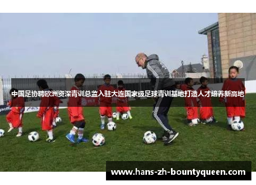 中国足协聘欧洲资深青训总监入驻大连国家级足球青训基地打造人才培养新高地
