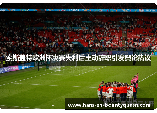 索斯盖特欧洲杯决赛失利后主动辞职引发舆论热议